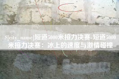 高唐短道5000米接力决赛-短道5000米接力决赛：冰上的速度与激情碰撞