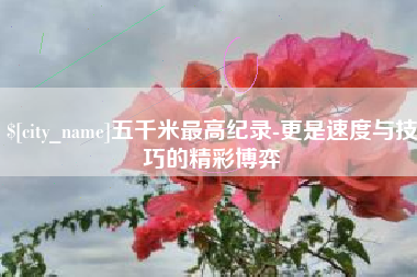 高唐五千米最高纪录-更是速度与技巧的精彩博弈
