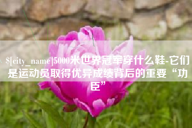 高唐5000米世界冠军穿什么鞋-它们是运动员取得优异成绩背后的重要“功臣”