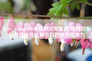 高唐5000米世界冠军配速-世界冠军们往往能在比赛中巧妙地分配体力
