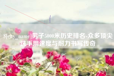 高唐男子5000米历史排名-众多顶尖选手用速度与耐力书写传奇